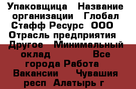 Упаковщица › Название организации ­ Глобал Стафф Ресурс, ООО › Отрасль предприятия ­ Другое › Минимальный оклад ­ 35 000 - Все города Работа » Вакансии   . Чувашия респ.,Алатырь г.